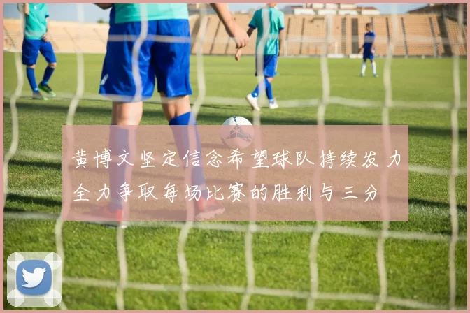 黄博文坚定信念希望球队持续发力全力争取每场比赛的胜利与三分