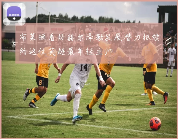 布莱顿看好赫尔泽勒发展潜力拟续约这位英超最年轻主帅