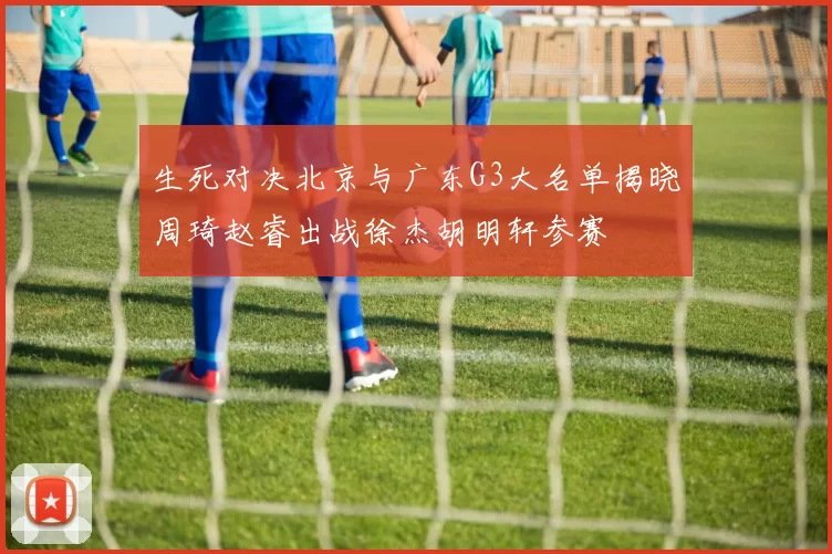 生死对决北京与广东G3大名单揭晓周琦赵睿出战徐杰胡明轩参赛