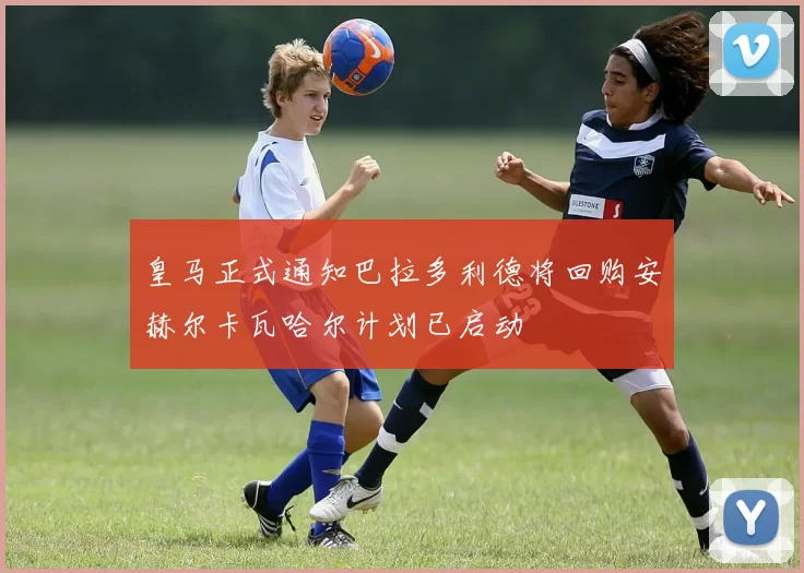 皇马正式通知巴拉多利德将回购安赫尔卡瓦哈尔计划已启动
