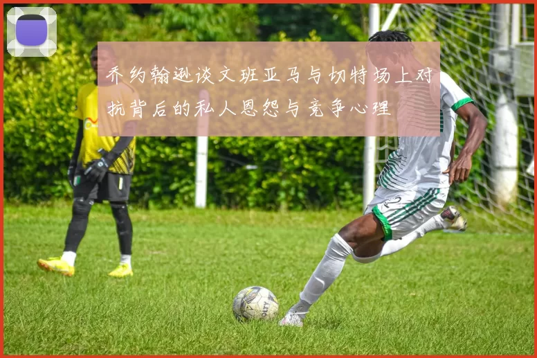 乔约翰逊谈文班亚马与切特场上对抗背后的私人恩怨与竞争心理