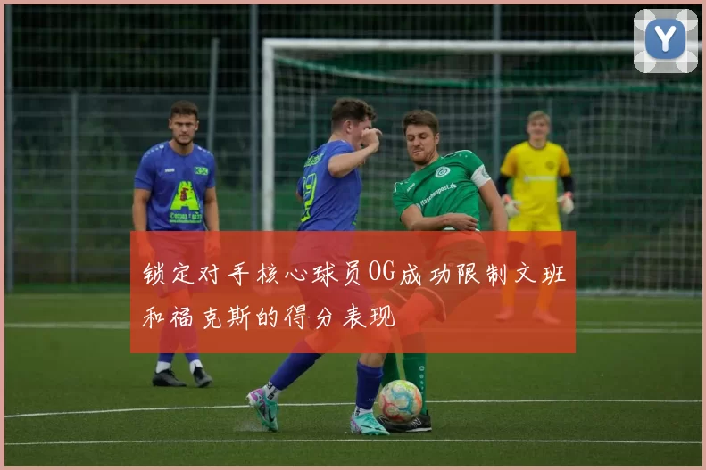 锁定对手核心球员OG成功限制文班和福克斯的得分表现