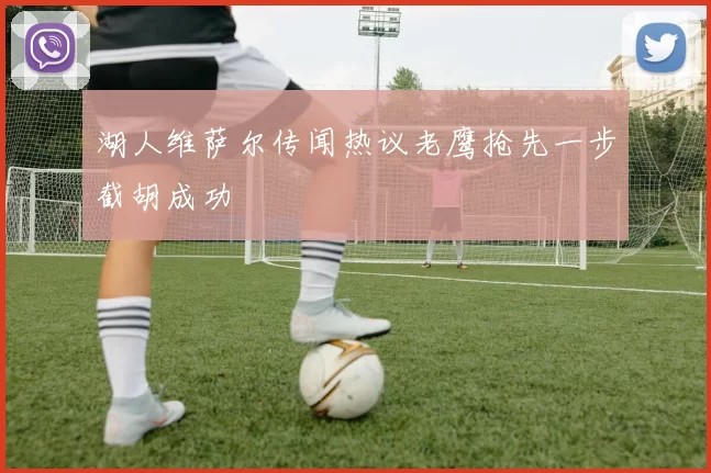 湖人维萨尔传闻热议老鹰抢先一步截胡成功
