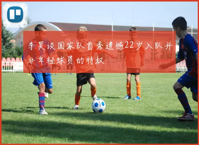 李昊谈国家队首秀遗憾22岁入队并非年轻球员的特权