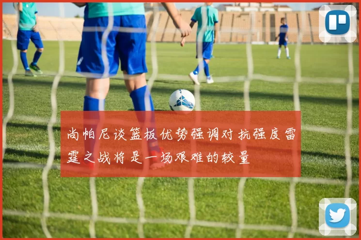尚帕尼谈篮板优势强调对抗强度雷霆之战将是一场艰难的较量