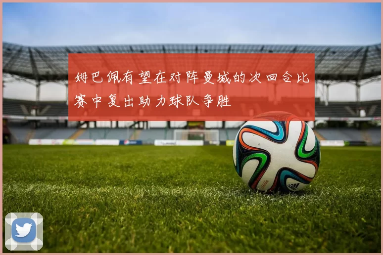 姆巴佩有望在对阵曼城的次回合比赛中复出助力球队争胜