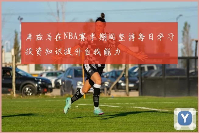 库兹马在NBA赛季期间坚持每日学习投资知识提升自我能力