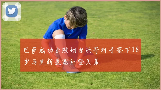 巴萨成功击败切尔西等对手签下18岁马里新星塞杜登贝莱