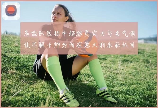 乌兹队医称中超球员实力与名气俱佳不解卡帅为何在意大利未获认可
