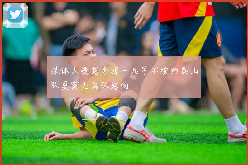 媒体人透露李源一几乎不续约泰山队夏窗无离队意向