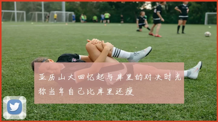 亚历山大回忆起与库里的对决时光称当年自己比库里还瘦