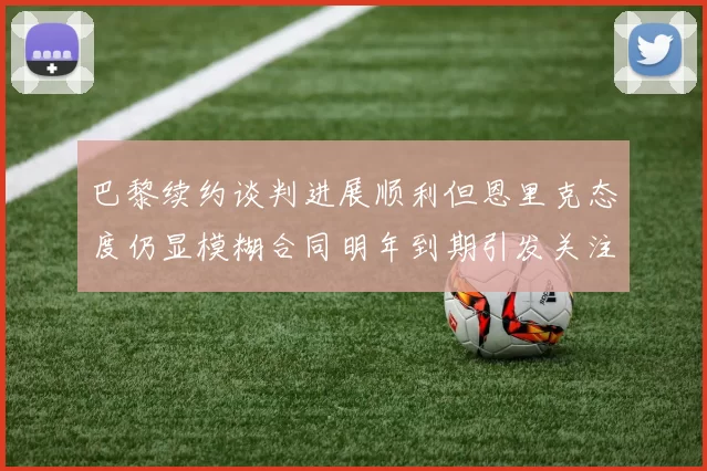 巴黎续约谈判进展顺利但恩里克态度仍显模糊合同明年到期引发关注