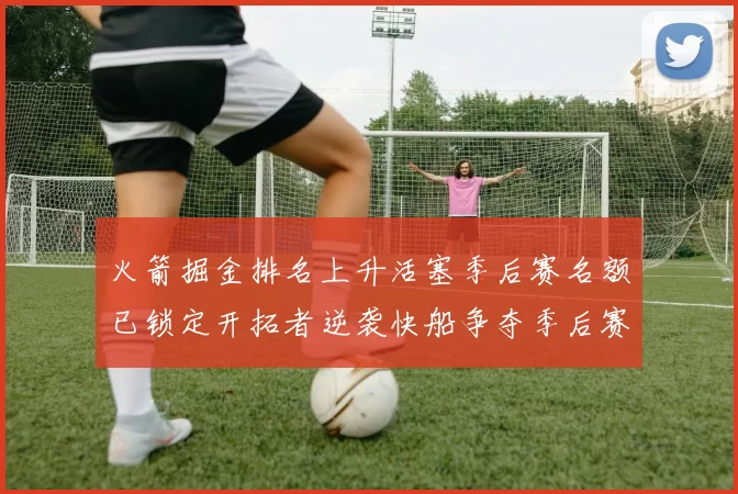 火箭掘金排名上升活塞季后赛名额已锁定开拓者逆袭快船争夺季后赛资格