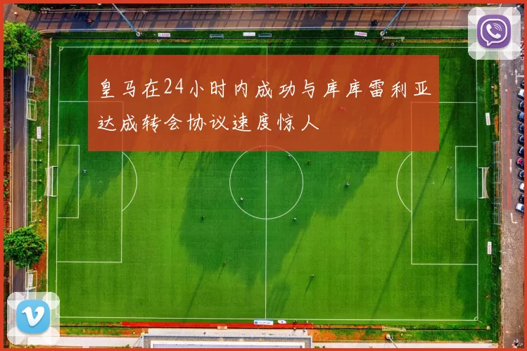 皇马在24小时内成功与库库雷利亚达成转会协议速度惊人