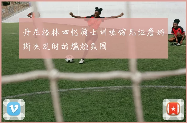 丹尼格林回忆骑士训练馆见证詹姆斯决定时的尴尬氛围