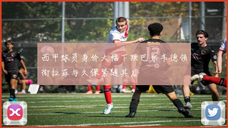 西甲球员身价大幅下跌巴尔韦德领衔拉菲与久保紧随其后