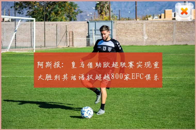 阿斯报：皇马借助欧超联赛实现重大胜利其话语权超越800家EFC俱乐部总和