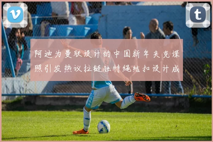 阿迪为曼联设计的中国新年夹克谍照引发热议拉链独特绳结扣设计成亮点
