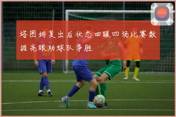 塔图姆复出后状态回暖四场比赛数据亮眼助球队争胜