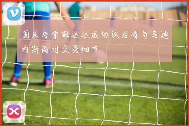 国米与索勒达达成协议后将与乌迪内斯商讨交易细节