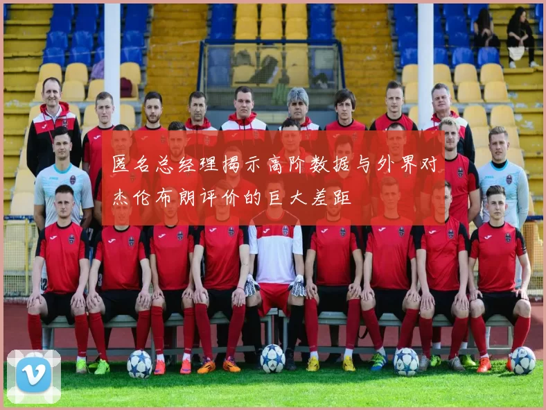 匿名总经理揭示高阶数据与外界对杰伦布朗评价的巨大差距