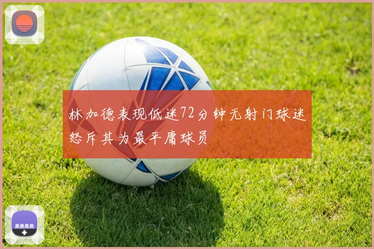 林加德表现低迷72分钟无射门球迷怒斥其为最平庸球员