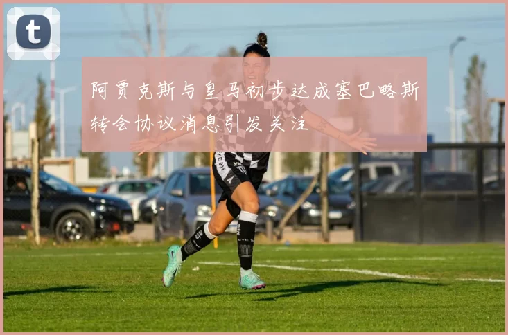 阿贾克斯与皇马初步达成塞巴略斯转会协议消息引发关注