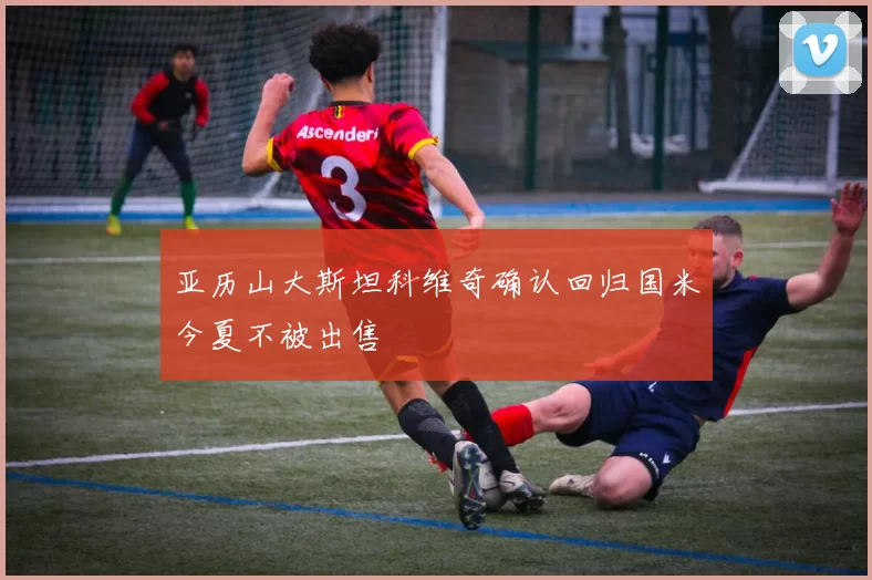 亚历山大斯坦科维奇确认回归国米今夏不被出售