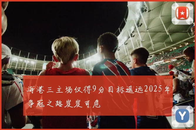海港三主场仅得9分目标遥远2025年争冠之路岌岌可危