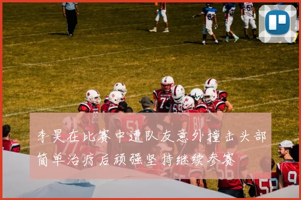 李昊在比赛中遭队友意外撞击头部简单治疗后顽强坚持继续参赛