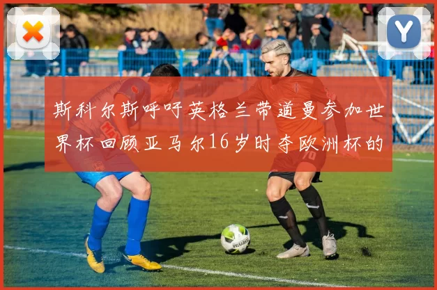 斯科尔斯呼吁英格兰带道曼参加世界杯回顾亚马尔16岁时夺欧洲杯的辉煌