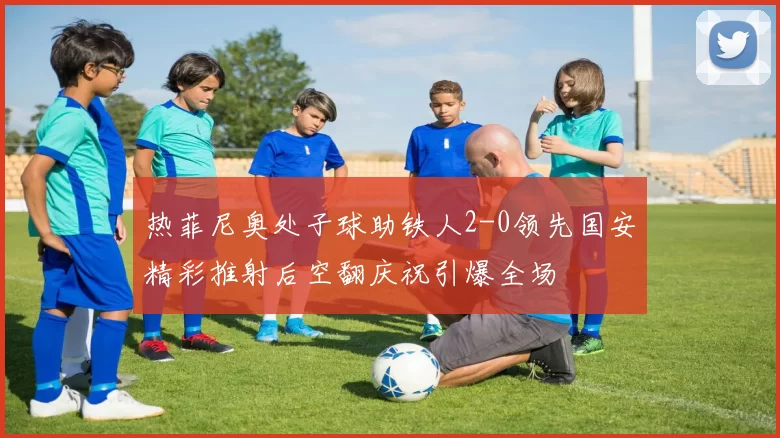热菲尼奥处子球助铁人2-0领先国安精彩推射后空翻庆祝引爆全场